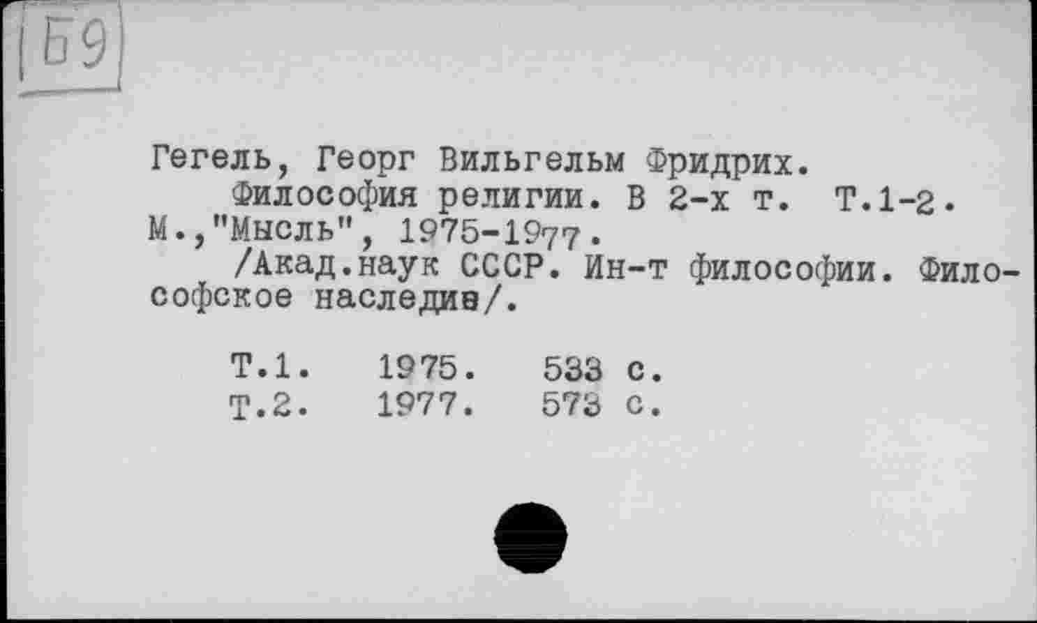 ﻿Гегель, Георг Вильгельм Фридрих.
Философия религии. В 2-х т. Т.1-2.
М.,"МЫСЛЬ", 1975-1977.
/Акад.наук СССР. Ин-т философии. Философское наследив/.
Т.1.
Т.2.
1975 .	533 С.
1977.	573 С.